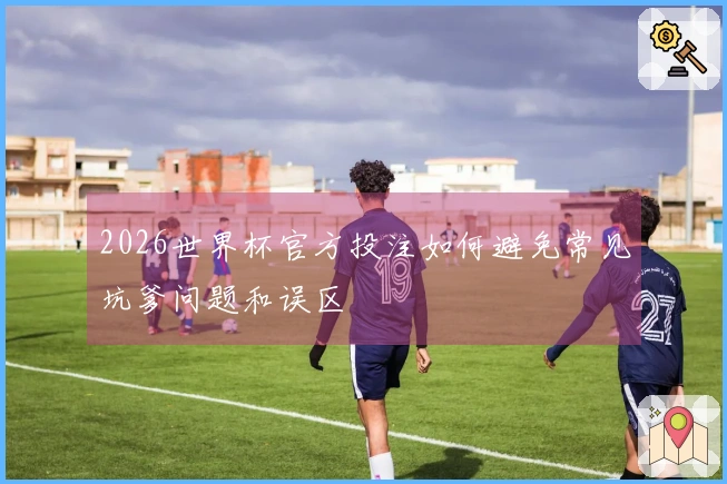 2026世界杯官方投注如何避免常见坑爹问题和误区