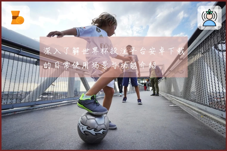 深入了解世界杯投注平台安卓下载的日常使用场景与功能介绍