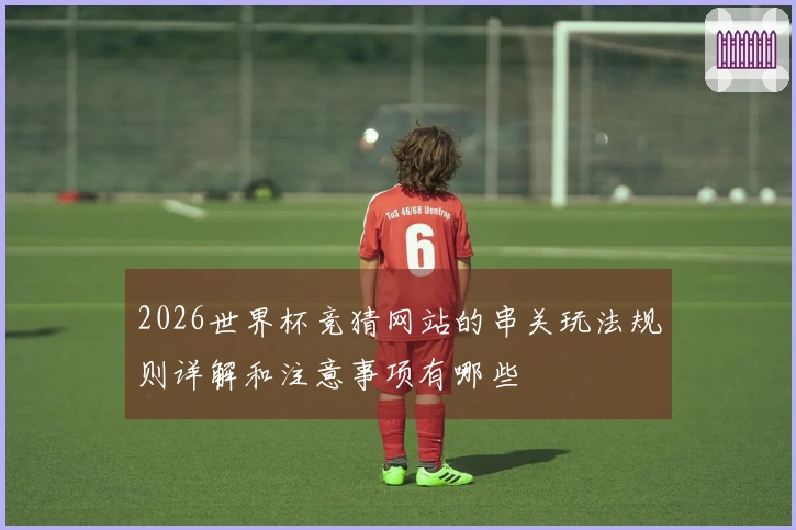 2026世界杯竞猜网站的串关玩法规则详解和注意事项有哪些